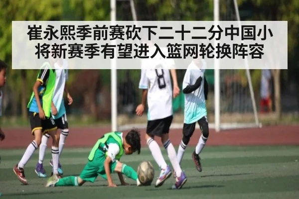 崔永熙季前赛砍下二十二分中国小将新赛季有望进入篮网轮换阵容